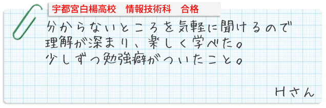 宇都宮清陵高校普通科合格。英語の長文をしっかり読み取ることができた。国語の作文を内容をくわしく書くことができた。数学の方程式の分からなかったところを解けるようになった。Yさん