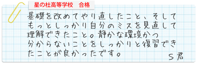 星の杜高等学校合格。基礎を改めてやり直したこと。そしてもっとしっかり自分のミスを見直して理解できたこと。静かな環境かる分からないことをしっかりと復習できたことが良かったです。S君