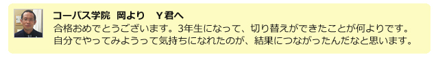コーパス学院 岡よりY君へ。合格おめでとうございます。3年生になって、切り替えができたことが何よりです。自分でやってみようって気持ちになれたのが、結果につながったんだなと思います。