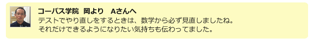 コーパス学院 岡よりＡさんへ。テストでやり直しをするときは、数学から必ず見直しましたね。それだけできるようになりたい気持ちも伝わってました。